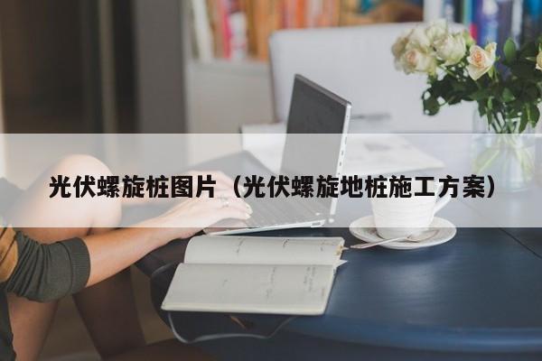 光伏螺旋桩图片（光伏螺旋地桩施工方案）