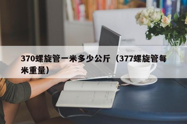 370螺旋管一米多少公斤（377螺旋管每米重量）