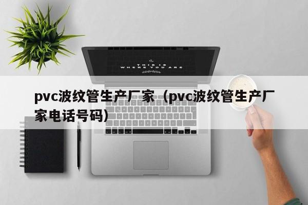 pvc波纹管生产厂家（pvc波纹管生产厂家电话号码）