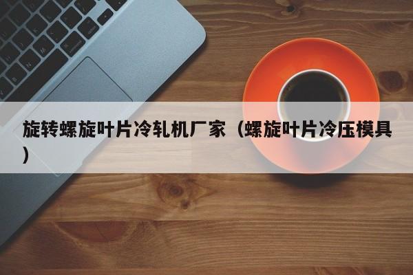 旋转螺旋叶片冷轧机厂家（螺旋叶片冷压模具）