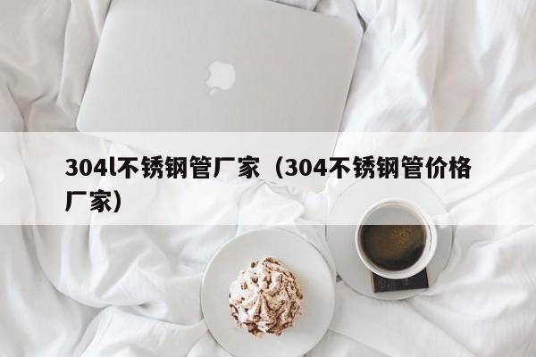 304l不锈钢管厂家（304不锈钢管价格厂家）