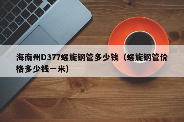 海南州D377螺旋钢管多少钱（螺旋钢管价格多少钱一米）