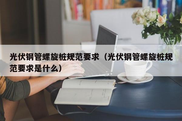 光伏钢管螺旋桩规范要求（光伏钢管螺旋桩规范要求是什么）