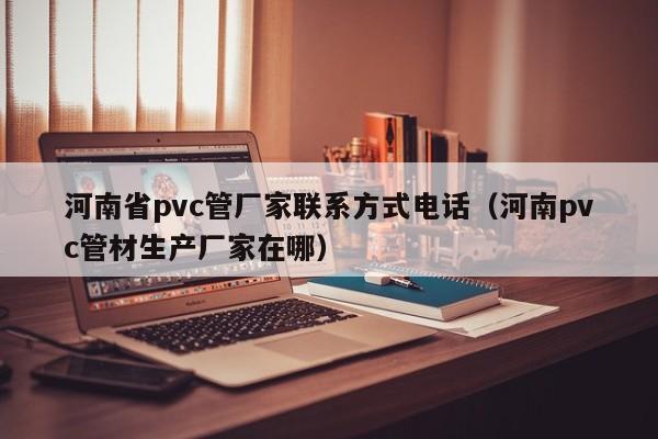 河南省pvc管厂家联系方式电话（河南pvc管材生产厂家在哪）