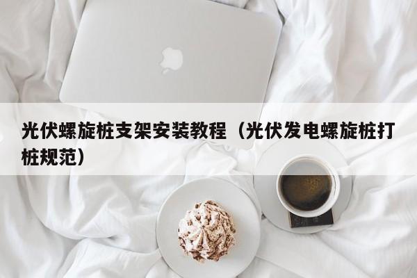 光伏螺旋桩支架安装教程（光伏发电螺旋桩打桩规范）