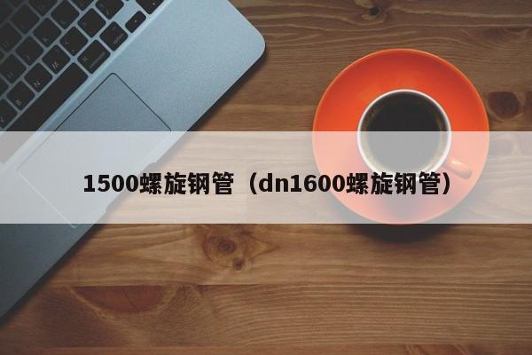 1500螺旋钢管（dn1600螺旋钢管）