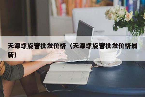 天津螺旋管批发价格（天津螺旋管批发价格最新）