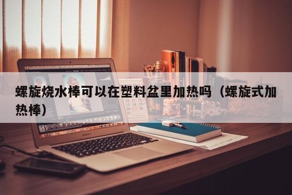 螺旋烧水棒可以在塑料盆里加热吗（螺旋式加热棒）