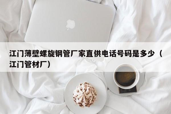 江门薄壁螺旋钢管厂家直供电话号码是多少（江门管材厂）